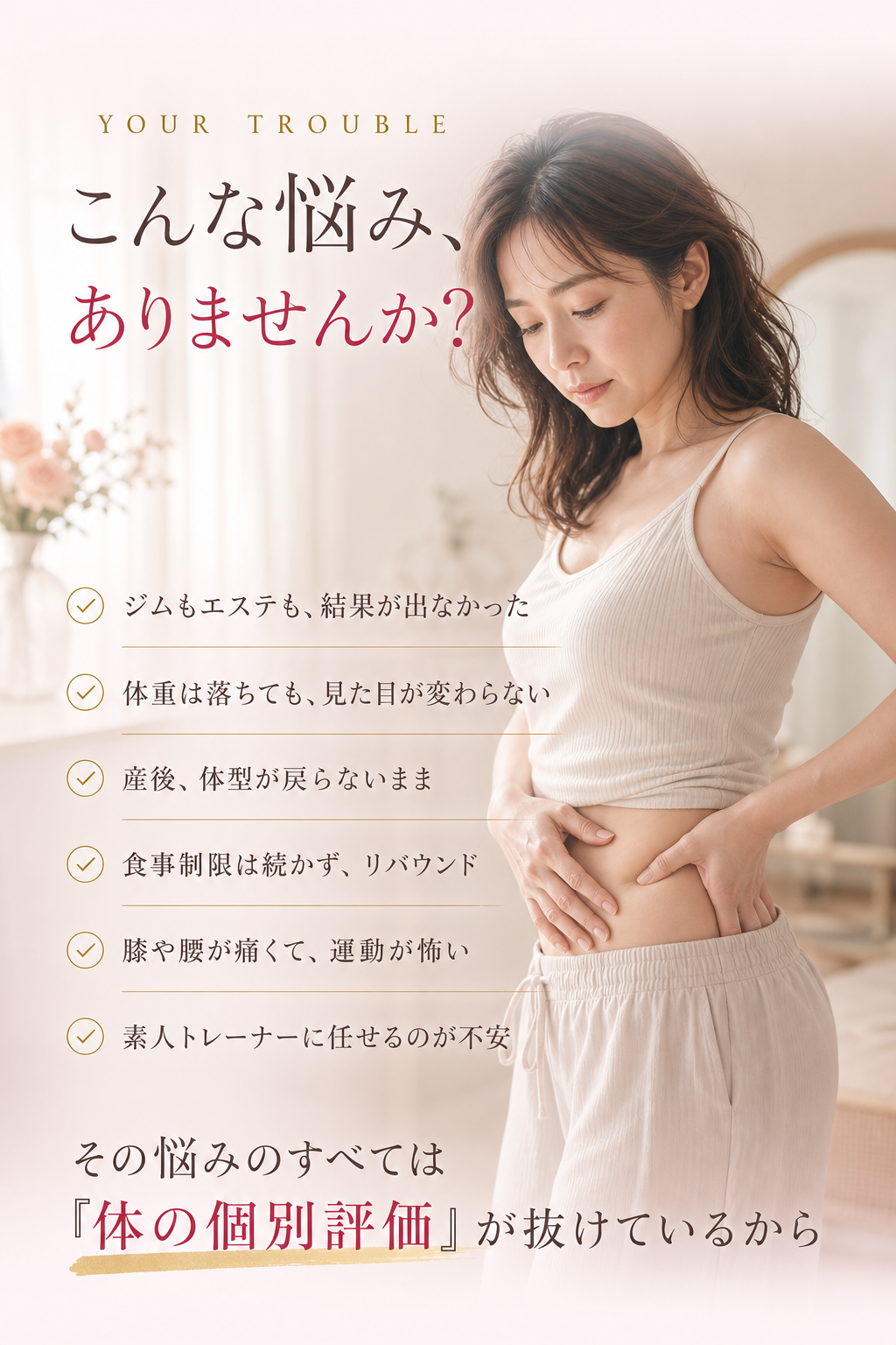 こんな悩み、ありませんか？ ジムもエステも結果が出なかった／体重は落ちても見た目が変わらない／産後、体型が戻らないまま／食事制限は続かずリバウンド／膝や腰が痛くて運動が怖い／素人トレーナーに任せるのが不安。その悩みのすべては「体の個別評価」が抜けているからです。
